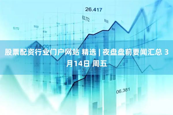 股票配资行业门户网站 精选 | 夜盘盘前要闻汇总 3月14日 周五