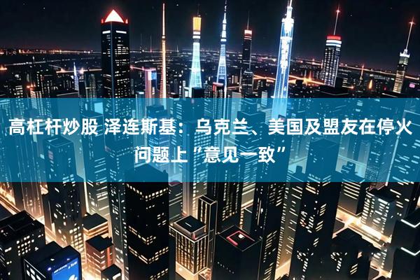 高杠杆炒股 泽连斯基：乌克兰、美国及盟友在停火问题上“意见一致”