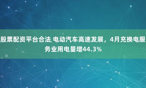 股票配资平台合法 电动汽车高速发展，4月充换电服务业用电量增44.3%