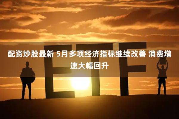 配资炒股最新 5月多项经济指标继续改善 消费增速大幅回升