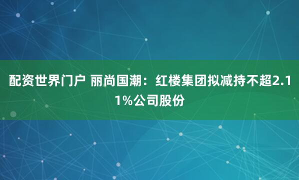 配资世界门户 丽尚国潮：红楼集团拟减持不超2.11%公司股份