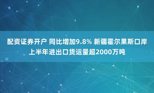 配资证券开户 同比增加9.8% 新疆霍尔果斯口岸上半年进出口货运量超2000万吨