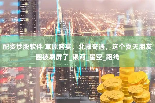 配资炒股软件 草原盛宴，北疆奇遇，这个夏天朋友圈被刷屏了_银河_星空_路线