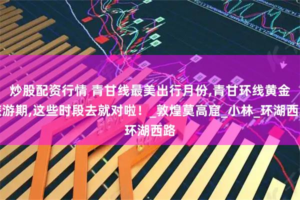 炒股配资行情 青甘线最美出行月份,青甘环线黄金旅游期,这些时段去就对啦！_敦煌莫高窟_小林_环湖西路