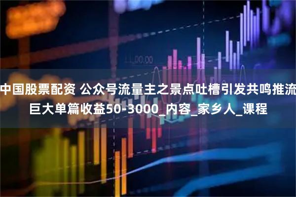 中国股票配资 公众号流量主之景点吐槽引发共鸣推流巨大单篇收益50-3000_内容_家乡人_课程