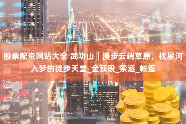 股票配资网站大全 武功山｜漫步云端草原，枕星河入梦的徒步天堂_金顶段_索道_帐篷