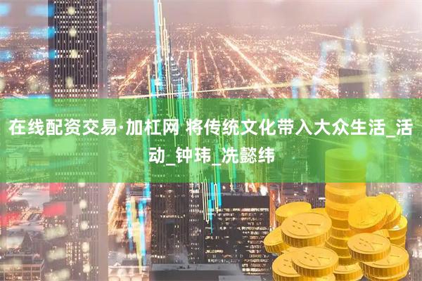 在线配资交易·加杠网 将传统文化带入大众生活_活动_钟玮_冼懿纬