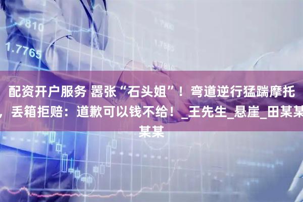 配资开户服务 嚣张“石头姐”！弯道逆行猛踹摩托，丢箱拒赔：道歉可以钱不给！_王先生_悬崖_田某某
