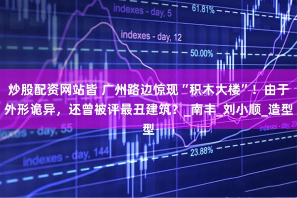 炒股配资网站皆 广州路边惊现“积木大楼”！由于外形诡异，还曾被评最丑建筑？_南丰_刘小顺_造型