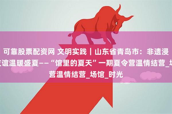 可靠股票配资网 文明实践｜山东省青岛市：非遗浸润成长 友谊温暖盛夏——“馆里的夏天”一期夏令营温情结营_场馆_时光