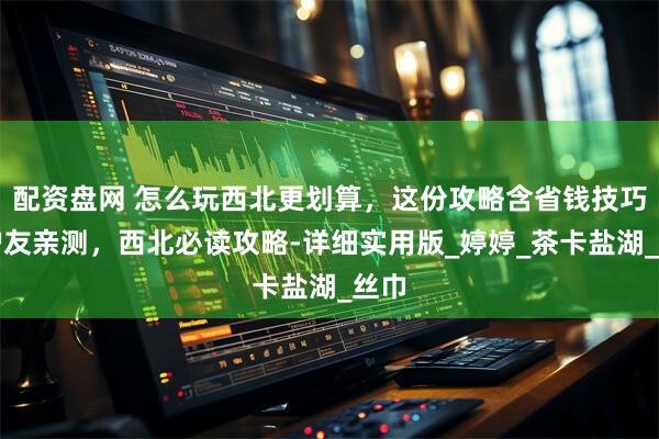 配资盘网 怎么玩西北更划算，这份攻略含省钱技巧，驴友亲测，西北必读攻略-详细实用版_婷婷_茶卡盐湖_丝巾