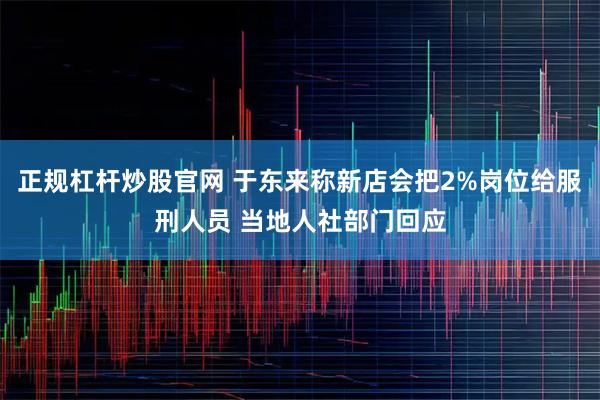 正规杠杆炒股官网 于东来称新店会把2%岗位给服刑人员 当地人社部门回应