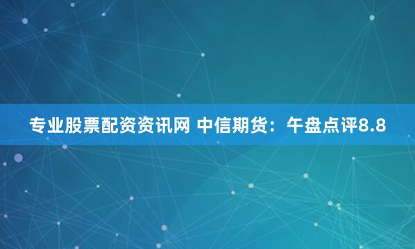 专业股票配资资讯网 中信期货：午盘点评8.8
