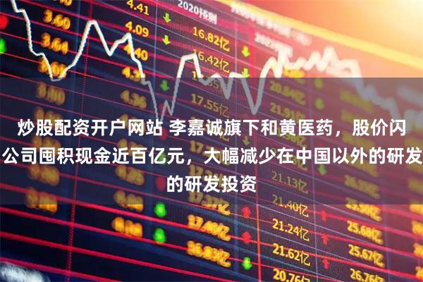 炒股配资开户网站 李嘉诚旗下和黄医药，股价闪崩！公司囤积现金近百亿元，大幅减少在中国以外的研发投资