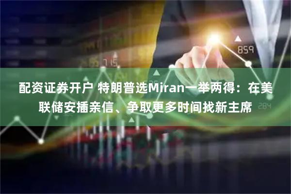 配资证券开户 特朗普选Miran一举两得：在美联储安插亲信、争取更多时间找新主席