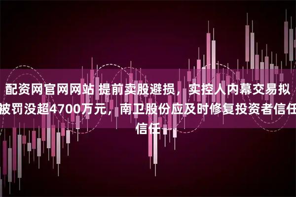 配资网官网网站 提前卖股避损，实控人内幕交易拟被罚没超4700万元，南卫股份应及时修复投资者信任