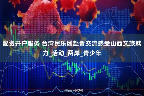 配资开户服务 台湾民乐团赴晋交流感受山西文旅魅力_活动_两岸_青少年