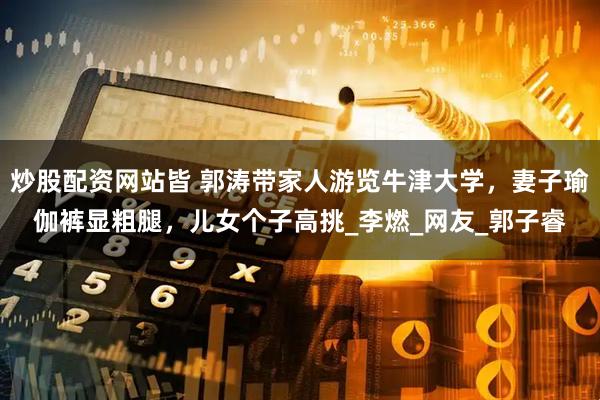 炒股配资网站皆 郭涛带家人游览牛津大学，妻子瑜伽裤显粗腿，儿女个子高挑_李燃_网友_郭子睿