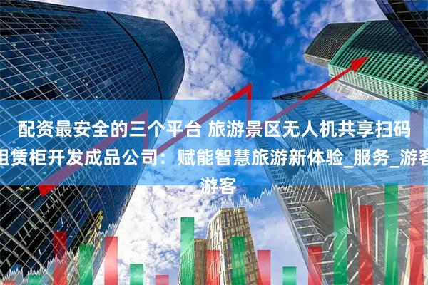 配资最安全的三个平台 旅游景区无人机共享扫码租赁柜开发成品公司：赋能智慧旅游新体验_服务_游客