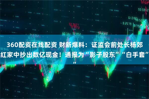 360配资在线配资 财新爆料：证监会前处长杨郊红家中抄出数亿现金！通报为“影子股东”“白手套”