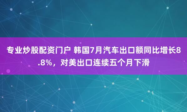 专业炒股配资门户 韩国7月汽车出口额同比增长8.8%，对美出口连续五个月下滑