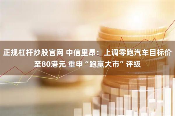 正规杠杆炒股官网 中信里昂：上调零跑汽车目标价至80港元 重申“跑赢大市”评级