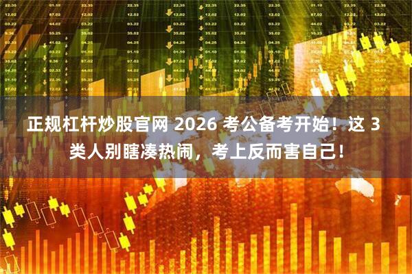 正规杠杆炒股官网 2026 考公备考开始！这 3 类人别瞎凑热闹，考上反而害自己！