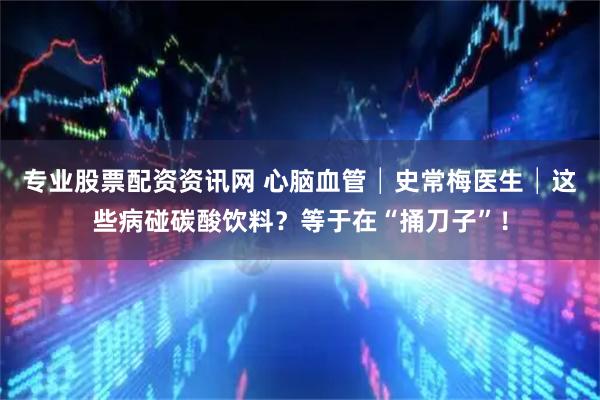 专业股票配资资讯网 心脑血管│史常梅医生│这些病碰碳酸饮料？等于在“捅刀子”！
