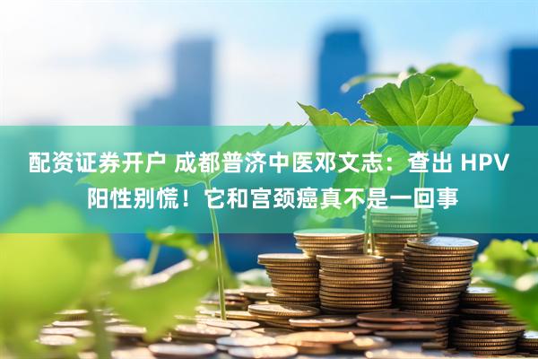 配资证券开户 成都普济中医邓文志：查出 HPV 阳性别慌！它和宫颈癌真不是一回事