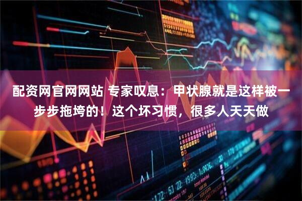 配资网官网网站 专家叹息：甲状腺就是这样被一步步拖垮的！这个坏习惯，很多人天天做
