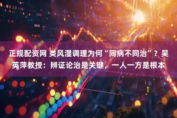 正规配资网 类风湿调理为何“同病不同治”？吴英萍教授：辨证论治是关键，一人一方是根本