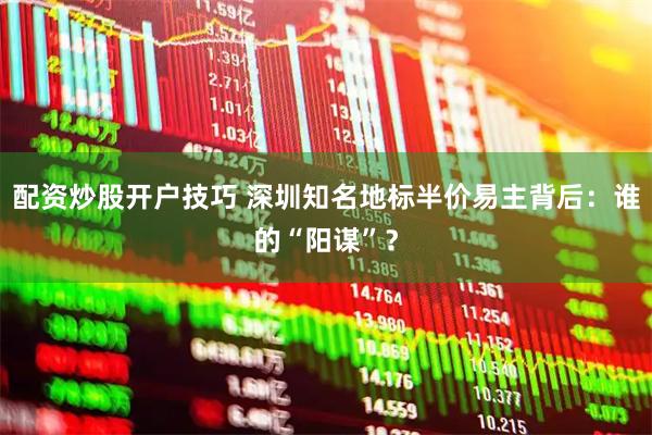 配资炒股开户技巧 深圳知名地标半价易主背后：谁的“阳谋”？