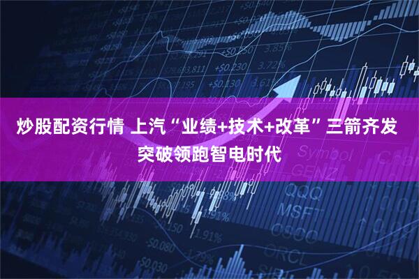 炒股配资行情 上汽“业绩+技术+改革”三箭齐发 突破领跑智电时代