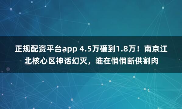 正规配资平台app 4.5万砸到1.8万！南京江北核心区神话幻灭，谁在悄悄断供割肉