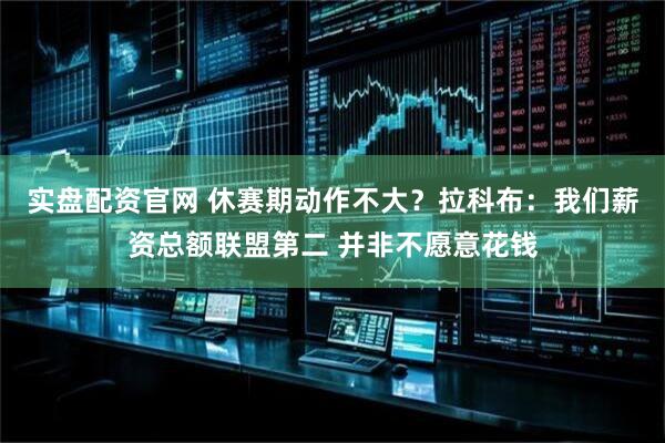 实盘配资官网 休赛期动作不大？拉科布：我们薪资总额联盟第二 并非不愿意花钱