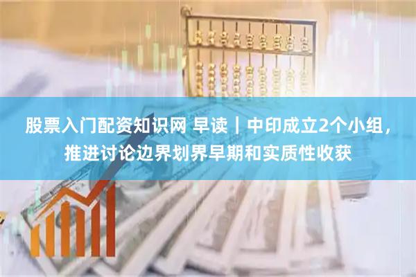 股票入门配资知识网 早读｜中印成立2个小组，推进讨论边界划界早期和实质性收获